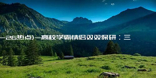 (10-26热点)-高校学霸情侣双双保研：三年成绩专业第一 获35项奖学金